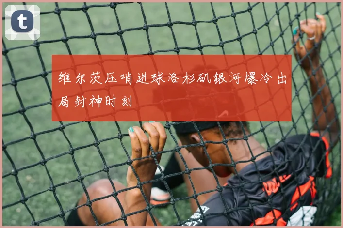 维尔茨压哨进球洛杉矶银河爆冷出局封神时刻
