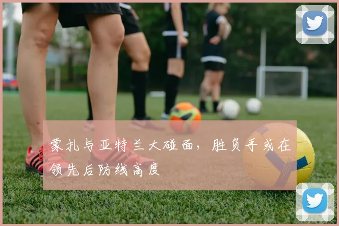 蒙扎与亚特兰大碰面，胜负手或在领先后防线高度