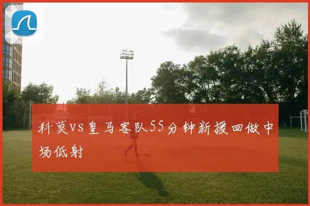 科莫vs皇马客队55分钟新援回做中场低射