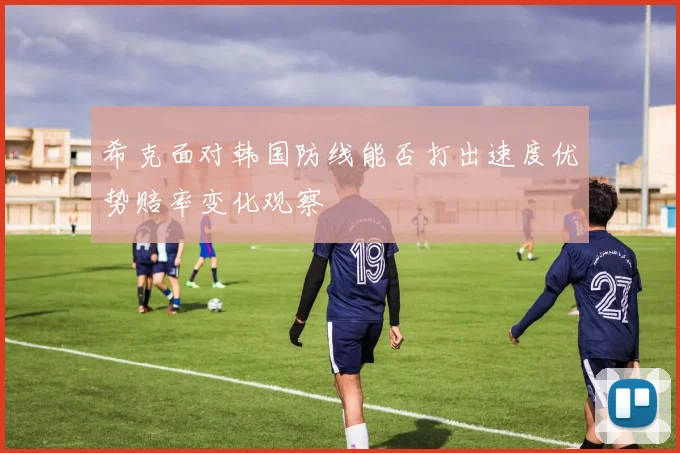 希克面对韩国防线能否打出速度优势赔率变化观察