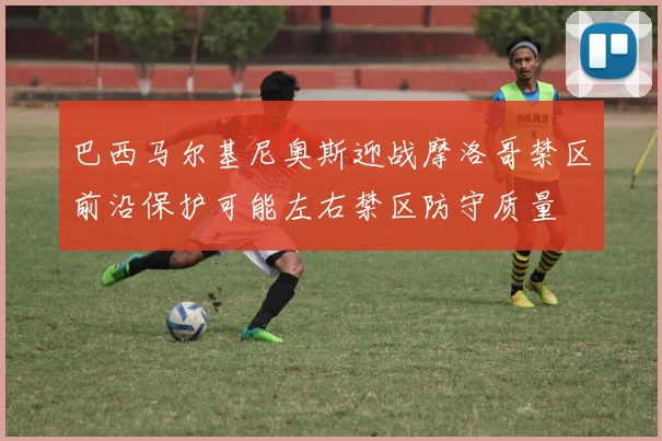 巴西马尔基尼奥斯迎战摩洛哥禁区前沿保护可能左右禁区防守质量