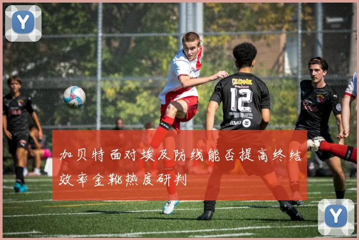 加贝特面对埃及防线能否提高终结效率金靴热度研判