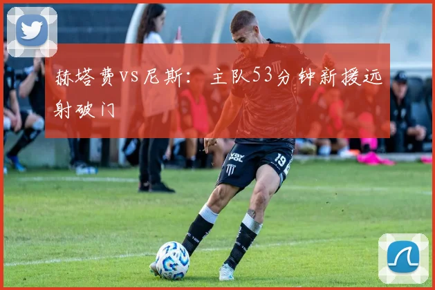 赫塔费vs尼斯：主队53分钟新援远射破门