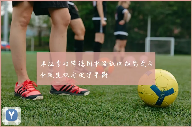 库拉索对阵德国中场纵向距离是否会改变双方攻守平衡