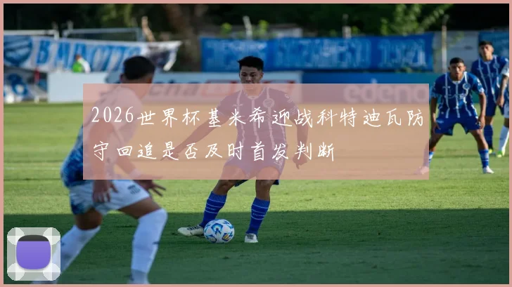 2026世界杯基米希迎战科特迪瓦防守回追是否及时首发判断