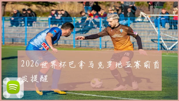 2026世界杯巴拿马克罗地亚赛前首发提醒