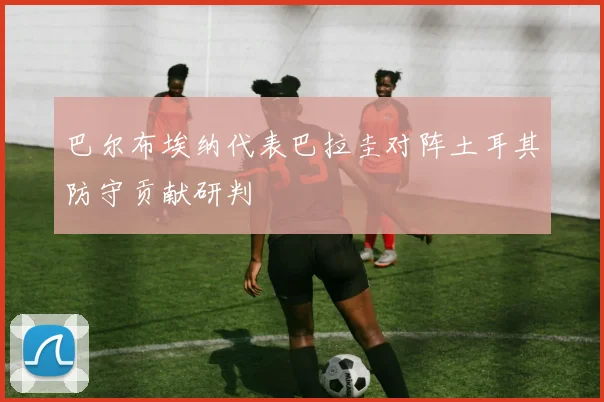 巴尔布埃纳代表巴拉圭对阵土耳其防守贡献研判