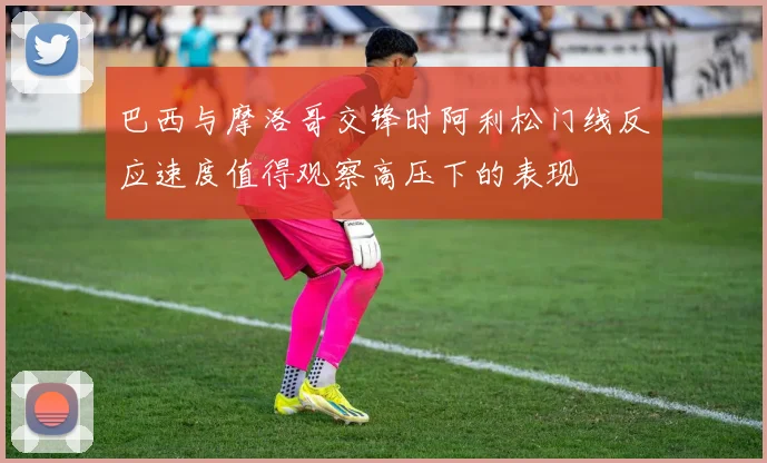 巴西与摩洛哥交锋时阿利松门线反应速度值得观察高压下的表现