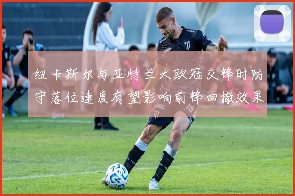 纽卡斯尔与亚特兰大欧冠交锋时防守落位速度有望影响前锋回撤效果