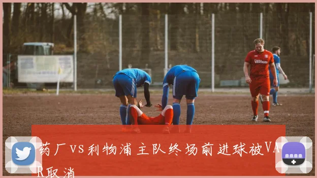 药厂vs利物浦主队终场前进球被VAR取消