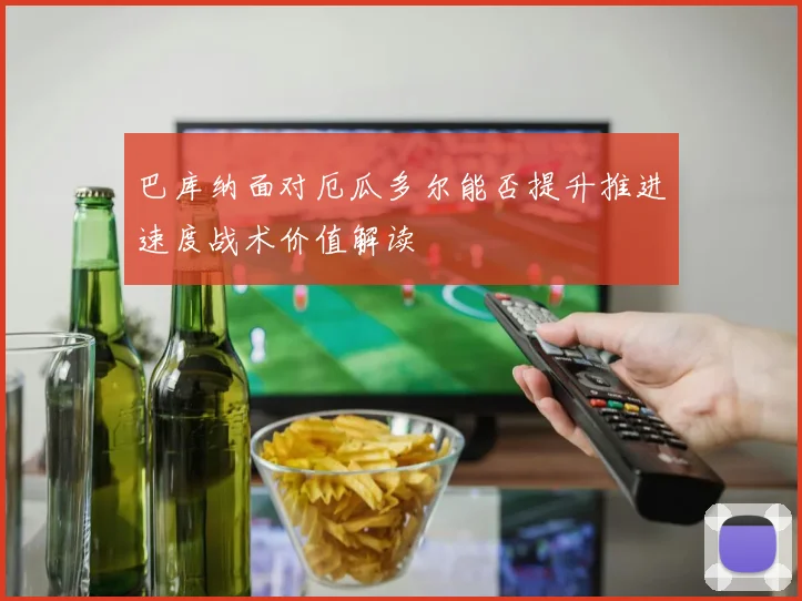 巴库纳面对厄瓜多尔能否提升推进速度战术价值解读