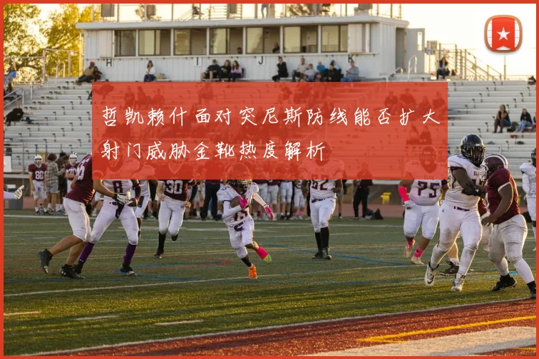 哲凯赖什面对突尼斯防线能否扩大射门威胁金靴热度解析
